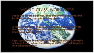 WORLD-CLASS, WORLDWIDE
• Focus is to create outcomes, build quality into programs, and
facilitate learning and global integration
• A major strategy is educational reform projects that cultivate
the creative, high-quality human resources necessary for a
knowledge-based society
• Cross-pollination of educational theory and practice, diversity
of thought and culture, the sharing of ideas, and collaboration
on a worldwide scale
 