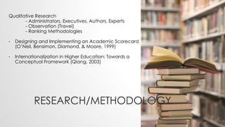 RESEARCH/METHODOLOGY
Qualitative Research
- Administrators, Executives, Authors, Experts
- Observation (Travel)
- Ranking Methodologies
• Designing and Implementing an Academic Scorecard
(O’Neil, Bensimon, Diamond, & Moore, 1999)
• Internationalization in Higher Education: Towards a
Conceptual Framework (Qiang, 2003)
 