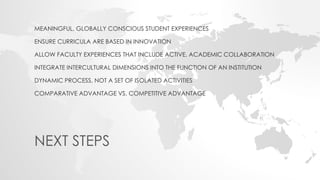 MEANINGFUL, GLOBALLY CONSCIOUS STUDENT EXPERIENCES
ENSURE CURRICULA ARE BASED IN INNOVATION
ALLOW FACULTY EXPERIENCES THAT INCLUDE ACTIVE, ACADEMIC COLLABORATION
INTEGRATE INTERCULTURAL DIMENSIONS INTO THE FUNCTION OF AN INSTITUTION
DYNAMIC PROCESS, NOT A SET OF ISOLATED ACTIVITIES
COMPARATIVE ADVANTAGE VS. COMPETITIVE ADVANTAGE
NEXT STEPS
 