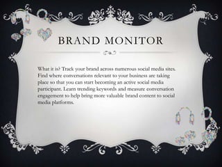 BRAND MONITOR

What it is? Track your brand across numerous social media sites.
Find where conversations relevant to your business are taking
place so that you can start becoming an active social media
participant. Learn trending keywords and measure conversation
engagement to help bring more valuable brand content to social
media platforms.
 