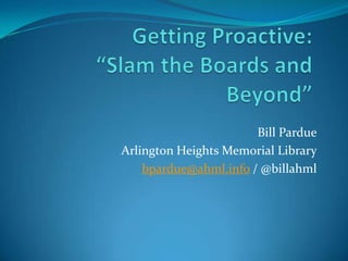 Getting Proactive:“Slam the Boards and Beyond” Bill Pardue Arlington Heights Memorial Library bpardue@ahml.info / @billahml 