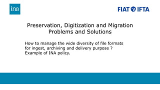 Preservation, Digitization and Migration
Problems and Solutions
How to manage the wide diversity of file formats
for ingest, archiving and delivery purpose ?
Example of INA policy.
 