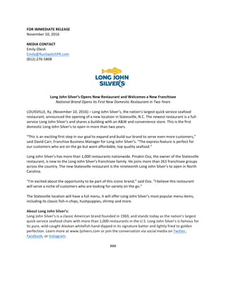  
	
  
FOR	
  IMMEDIATE	
  RELEASE	
  
November	
  10,	
  2016	
  
	
  
MEDIA	
  CONTACT	
  
Emily	
  Olesh	
  
Emily@RunSwitchPR.com	
  
(812)	
  276-­‐5808	
  
	
  
	
  
	
  
Long	
  John	
  Silver’s	
  Opens	
  New	
  Restaurant	
  and	
  Welcomes	
  a	
  New	
  Franchisee	
  
National	
  Brand	
  Opens	
  its	
  First	
  New	
  Domestic	
  Restaurant	
  in	
  Two	
  Years	
  
	
  
LOUISVILLE,	
  Ky.	
  (November	
  10,	
  2016)	
  –	
  Long	
  John	
  Silver’s,	
  the	
  nation’s	
  largest	
  quick	
  service	
  seafood	
  
restaurant,	
  announced	
  the	
  opening	
  of	
  a	
  new	
  location	
  in	
  Statesville,	
  N.C.	
  The	
  newest	
  restaurant	
  is	
  a	
  full-­‐
service	
  Long	
  John	
  Silver’s	
  and	
  shares	
  a	
  building	
  with	
  an	
  A&W	
  and	
  convenience	
  store.	
  This	
  is	
  the	
  first	
  
domestic	
  Long	
  John	
  Silver’s	
  to	
  open	
  in	
  more	
  than	
  two	
  years.	
  	
  
	
  
“This	
  is	
  an	
  exciting	
  first	
  step	
  in	
  our	
  goal	
  to	
  expand	
  and	
  build	
  our	
  brand	
  to	
  serve	
  even	
  more	
  customers,”	
  
said	
  David	
  Carr,	
  Franchise	
  Business	
  Manager	
  for	
  Long	
  John	
  Silver’s.	
  “The	
  express	
  feature	
  is	
  perfect	
  for	
  
our	
  customers	
  who	
  are	
  on	
  the	
  go	
  but	
  want	
  affordable,	
  top	
  quality	
  seafood.”	
  
	
  	
  
Long	
  John	
  Silver’s	
  has	
  more	
  than	
  1,000	
  restaurants	
  nationwide.	
  Pinakin	
  Oza,	
  the	
  owner	
  of	
  the	
  Statesville	
  
restaurant,	
  is	
  new	
  to	
  the	
  Long	
  John	
  Silver’s	
  franchisee	
  family.	
  He	
  joins	
  more	
  than	
  261	
  franchisee	
  groups	
  
across	
  the	
  country.	
  The	
  new	
  Statesville	
  restaurant	
  is	
  the	
  nineteenth	
  Long	
  John	
  Silver’s	
  to	
  open	
  in	
  North	
  
Carolina.	
  	
  	
  
	
  
“I’m	
  excited	
  about	
  the	
  opportunity	
  to	
  be	
  part	
  of	
  this	
  iconic	
  brand,”	
  said	
  Oza.	
  “I	
  believe	
  this	
  restaurant	
  
will	
  serve	
  a	
  niche	
  of	
  customers	
  who	
  are	
  looking	
  for	
  variety	
  on	
  the	
  go.”	
  
	
  
The	
  Statesville	
  location	
  will	
  have	
  a	
  full	
  menu,	
  it	
  will	
  offer	
  Long	
  John	
  Silver’s	
  most	
  popular	
  menu	
  items,	
  
including	
  its	
  classic	
  fish-­‐n-­‐chips,	
  hushpuppies,	
  shrimp	
  and	
  more.	
  	
  
	
  
About	
  Long	
  John	
  Silver’s:	
  
Long	
  John	
  Silver’s	
  is	
  a	
  classic	
  American	
  brand	
  founded	
  in	
  1969,	
  and	
  stands	
  today	
  as	
  the	
  nation’s	
  largest	
  
quick-­‐service	
  seafood	
  chain	
  with	
  more	
  than	
  1,000	
  restaurants	
  in	
  the	
  U.S.	
  Long	
  John	
  Silver’s	
  is	
  famous	
  for	
  
its	
  pure,	
  wild-­‐caught	
  Alaskan	
  whitefish	
  hand-­‐dipped	
  in	
  its	
  signature	
  batter	
  and	
  lightly	
  fried	
  to	
  golden	
  
perfection.	
  Learn	
  more	
  at	
  www.ljsilvers.com	
  or	
  join	
  the	
  conversation	
  via	
  social	
  media	
  on	
  Twitter,	
  
Facebook,	
  or	
  Instagram.	
  
	
  
###	
  
	
  
	
  
	
  
 