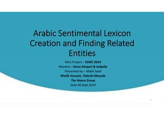Arabic Sentimental Lexicon 
Creation and Finding Related 
Entities 
Mini Project – ESWC 2014 
Mentors : Elena Simperl & Isabelle 
Presented by – Malik Saad 
Khalik Hussain, Takeshi Masuda 
The Noora Group 
Date 06 Sept 2014 
1 
 
