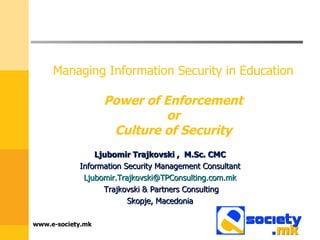 Managing Information Security in Education    Power of Enforcement  or  Culture of Security  Ljubomir Trajkovski ,  M.Sc. CMC Information Security Management Consultant [email_address] Trajkovski & Partners Consulting Skopje, Macedonia www.e-society.mk 