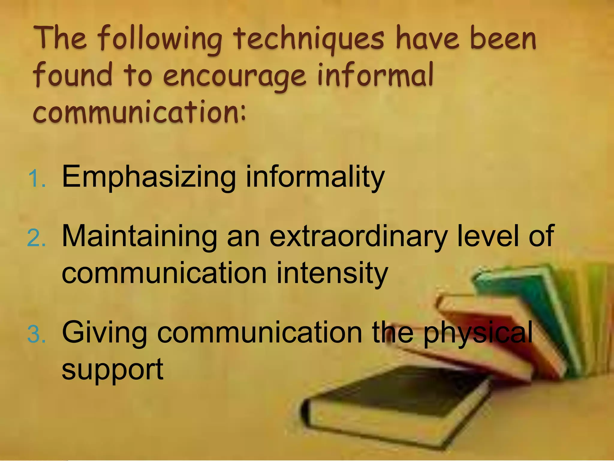 The following techniques have been
found to encourage informal
communication:
1. Emphasizing informality
2. Maintaining an extraordinary level of
communication intensity
3. Giving communication the physical
support
 