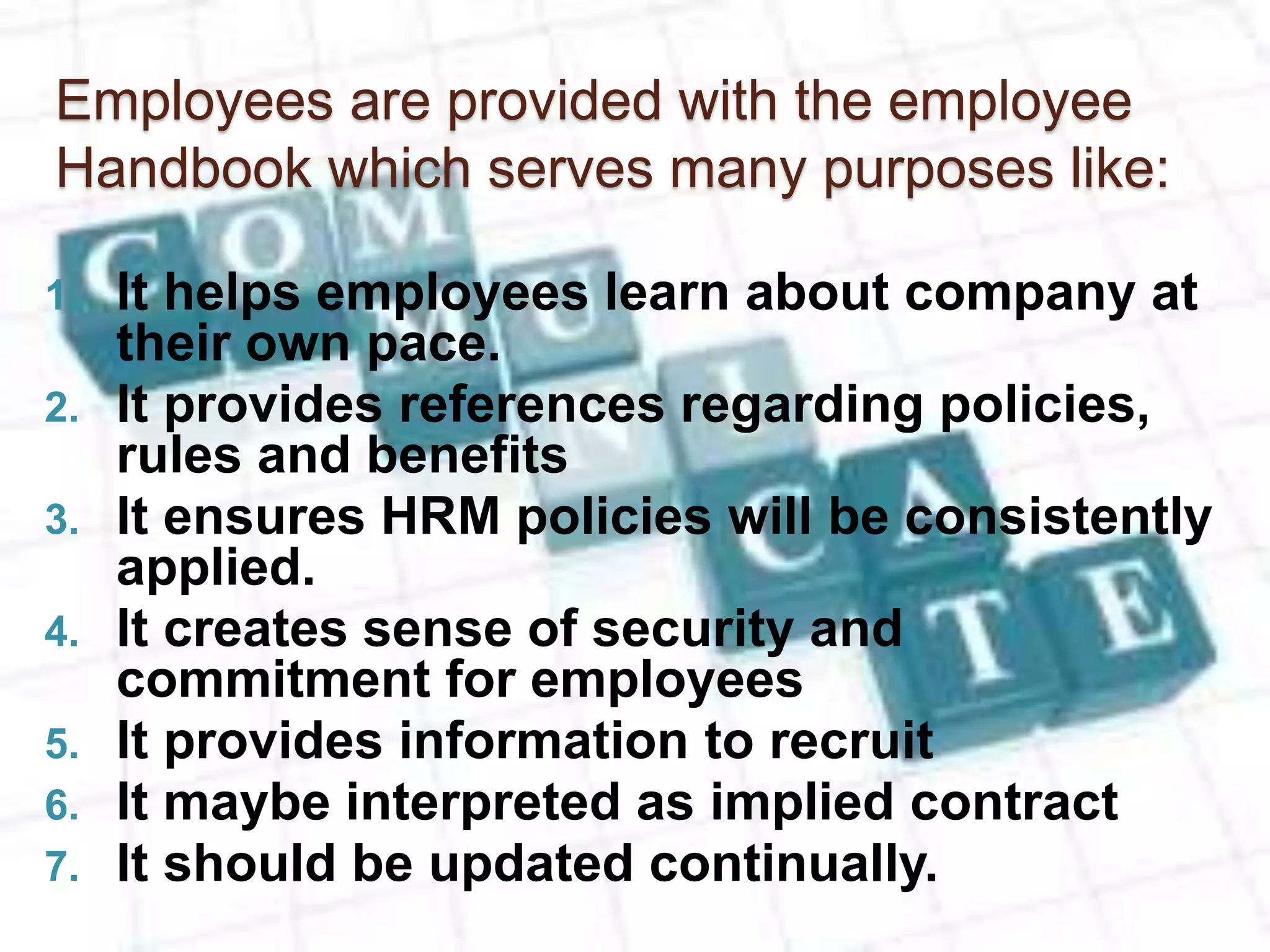 Employees are provided with the employee
Handbook which serves many purposes like:
1. It helps employees learn about company at
their own pace.
2. It provides references regarding policies,
rules and benefits
3. It ensures HRM policies will be consistently
applied.
4. It creates sense of security and
commitment for employees
5. It provides information to recruit
6. It maybe interpreted as implied contract
7. It should be updated continually.
 