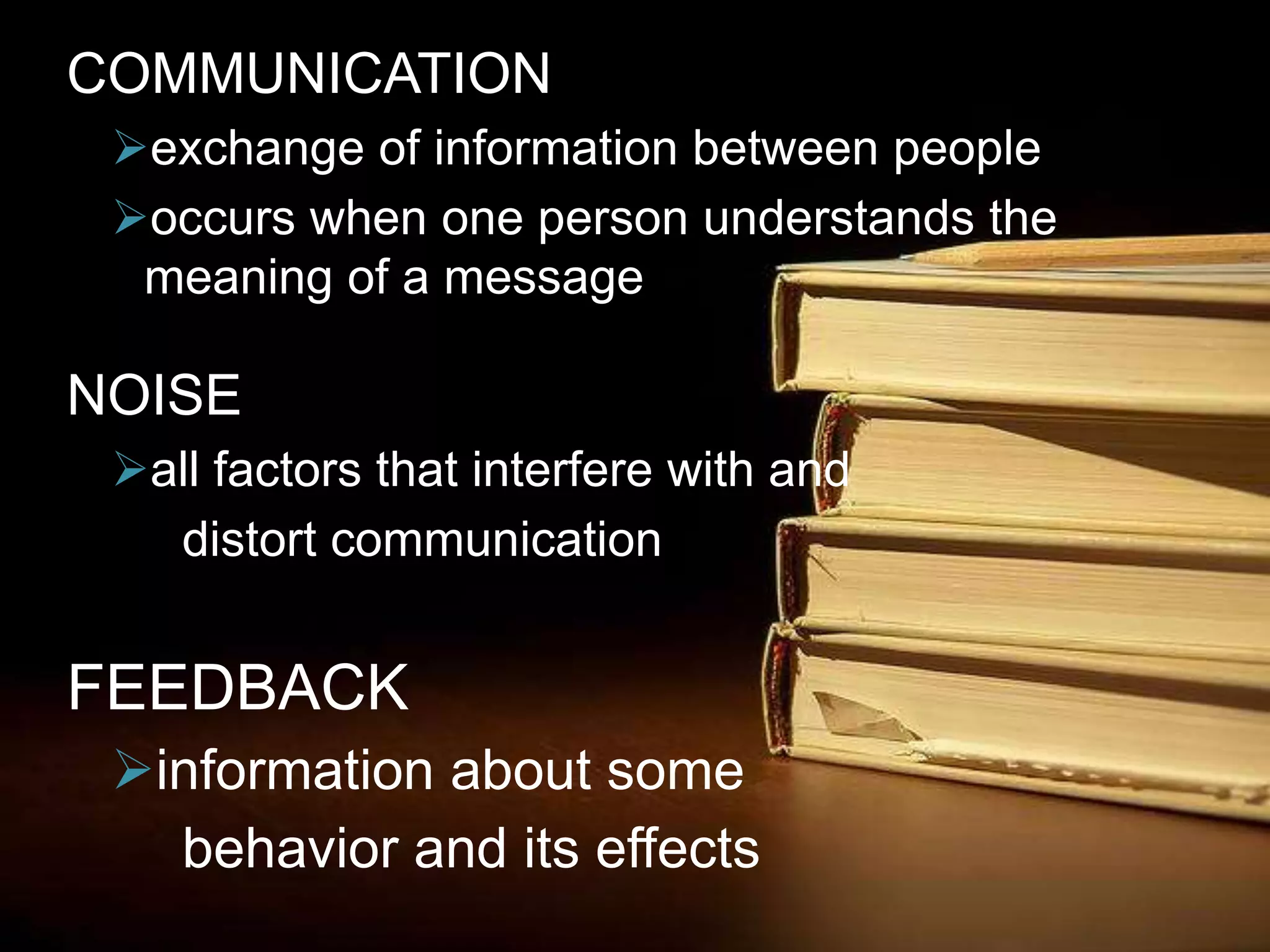 COMMUNICATION
exchange of information between people
occurs when one person understands the
meaning of a message
NOISE
all factors that interfere with and
distort communication
FEEDBACK
information about some
behavior and its effects
 