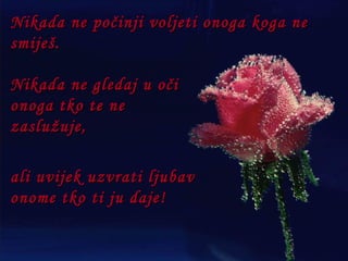 Nikada ne počinji voljeti onoga koga ne smiješ. Nikada ne gledaj u oči onoga tko te ne zaslužuje, ali uvijek uzvrati ljubav onome tko ti ju daje! 