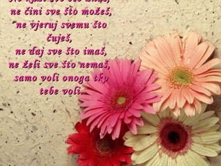 Ne kaži sve što znaš,  ne čini sve što možeš, ne vjeruj svemu što čuješ,  ne daj sve što imaš, ne želi sve što nemaš,  samo voli onoga tko tebe voli. 