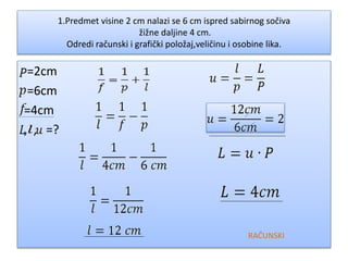 1.Predmet visine 2 cm nalazi se 6 cm ispred sabirnog sočiva
žižne daljine 4 cm.
Odredi računski i grafički položaj,veličinu i osobine lika.
=2cm
=6cm
=4cm
, , =?
RAČUNSKI
 
