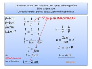 2.Predmet visine 2 cm nalazi se 1 cm ispred sabirnog sočiva
žižne daljine 2cm.
Odredi računski i grafički položaj,veličinu i osobine lika.
=2cm “-”,jer je lik IMAGINARAN
=1cm
=2cm
, ,u =?
ILI:
KONAČNI rezultat :
(na prijemnom)
RAČUNSKI
 