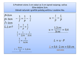3.Predmet visine 2 cm nalazi se 3 cm ispred rasipnog sočiva
žižne daljine 2cm.
Odredi računski i grafički položaj,veličinu i osobine lika.
=2cm
= 3cm
= 2cm
, , =?
RAČUNSKI
 