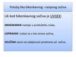 Položaj lika bikonkavnog –rasipnog sočiva
Lik kod bikonkavnog sočiva je UVIJEK:
IMAGINARAN-nastaje u produžetku zraka,
USPRAVAN i nalazi se s iste strane sočiva,
VELIČINA zavisi od udaljenosti predmeta od sočiva.
 