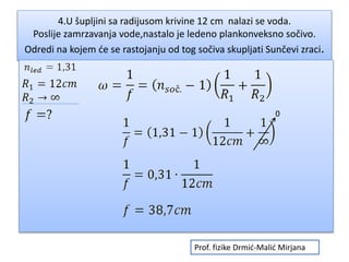 4.U šupljini sa radijusom krivine 12 cm nalazi se voda.
Poslije zamrzavanja vode,nastalo je ledeno plankonveksno sočivo.
Odredi na kojem će se rastojanju od tog sočiva skupljati Sunčevi zraci.
0
Prof. fizike Drmić-Malić Mirjana
 