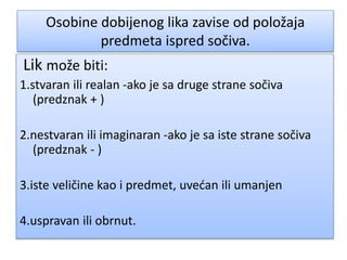 Osobine dobijenog lika zavise od položaja
predmeta ispred sočiva.
Lik može biti:
1.stvaran ili realan -ako je sa druge strane sočiva
(predznak + )
2.nestvaran ili imaginaran -ako je sa iste strane sočiva
(predznak - )
3.iste veličine kao i predmet, uvećan ili umanjen
4.uspravan ili obrnut.
 