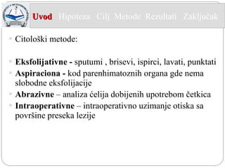 Citološki metode: Eksfolijativne -  sputumi , brisevi, ispirci, lavati, punktati  A spiraciona  -  kod parenhimatoznih organa gde nema slobodne eksfolijacije Abr a zivne  – analiza ćelija dobijenih upotrebom četkica Intraoperativne  – intraoperativno uzimanje otiska sa površine preseka lezije Uvod   Hipoteza  Cilj  Metode   Rezultati  Zaključak  