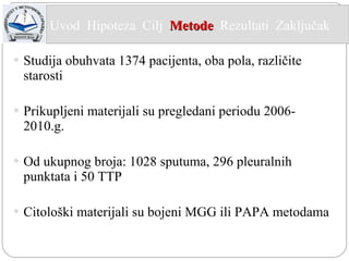 Studija obuhvata 1374 pacijenta, oba pola, različite starosti Prikupljeni materijali su pregledani periodu 2006- 2010.g. Od ukupnog broja: 1028 sputuma, 296 pleuralnih punktata i 50 TTP Citološki materijali su bojeni MGG ili PAPA metodama Uvod  Hipoteza  Cilj  Metode   Rezultati  Zaključak  