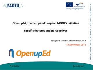 OpenupEd, the first pan-European MOOCs initiative

specific features and perspectives
Ljubljana, Internet of Education 2013

12 November 2013

Fred Mulder

Darco Jansen

 