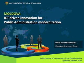 MOLDOVA
ICT driven innovation for
Public Administration modernization
Reinforcement of e-Governance in the Danube Region
Ljubljana, Slovenia, 2015
GOVERNMENT OF REPUBLIC OF MOLDOVA
CORNELIA AMIHALACHIOAE
Moldova e-Government Center
 