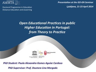 Open	
  Educa+onal	
  Prac+ces	
  in	
  public	
  
Higher	
  Educa+on	
  in	
  Portugal:	
  
from	
  Theory	
  to	
  Prac+ce	
  
PhD	
  Student:	
  Paula	
  Alexandra	
  Gomes	
  Aguiar	
  Cardoso	
  
PhD	
  Supervisor:	
  Prof.	
  Doutora	
  Lina	
  Morgado	
  
Doctoral	
  Programme	
  in	
  Educa2on	
  
Distance	
  Educa2on	
  and	
  eLearning	
  
Presenta+on	
  at	
  the	
  GO-­‐GN	
  Seminar	
  
Ljubljana,	
  21-­‐23	
  April	
  2014	
  
 