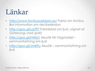 Länkar
• http://www.tinnituswebben.se/ Fakta om tinnitus
  Bra information om decibelskalan
• http://goo.gl/uaT97 Faktablad om ljud, utgivet at
  Göteborgs stad (pdf)
• http://goo.gl/hWbI1 Akustik för högstadiet –
  sammanfattning om ljud
• http://goo.gl/JmKPu Akustik – sammanfattning om
  ljud




 Malin Åhrby, Häggvallskolan                          11
 