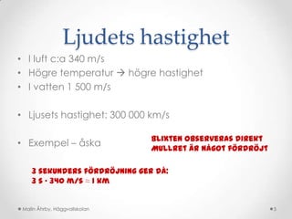 Ljudets hastighet
• I luft c:a 340 m/s
• Högre temperatur  högre hastighet
• I vatten 1 500 m/s

• Ljusets hastighet: 300 000 km/s

                               Blixten observeras direkt
• Exempel – åska
                               Mullret är något fördröjt

    3 sekunders fördröjning ger då:
    3 s · 340 m/s ≈ 1 km


 Malin Åhrby, Häggvallskolan                               5
 
