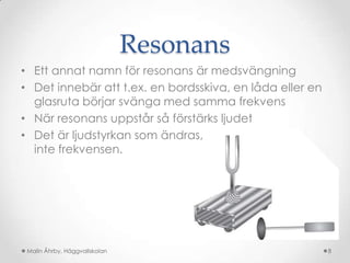 Resonans
• Ett annat namn för resonans är medsvängning
• Det innebär att t.ex. en bordsskiva, en låda eller en
  glasruta börjar svänga med samma frekvens
• När resonans uppstår så förstärks ljudet
• Det är ljudstyrkan som ändras,
  inte frekvensen.




 Malin Åhrby, Häggvallskolan                              8
 