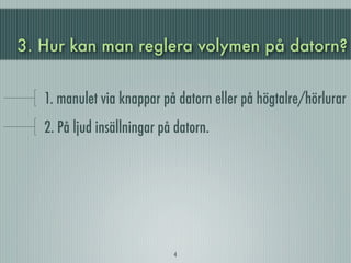3. Hur kan man reglera volymen på datorn?


   1. manulet via knappar på datorn eller på högtalre/hörlurar
   2. På ljud insällningar på datorn.




                             4
 