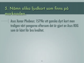 5. Nämn olika ljudkort som ﬁnns på
marknaden.
   Asus Xonar Phobeus: 1579kr ett ganska dyrt kort men
   troligen värt pengarna eftersom det är gjort av Asus ROG
   som är känt för bra kvalitet.




                            6
 