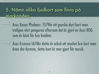 5. Nämn olika ljudkort som ﬁnns på
marknaden.
   Asus Xonar Phobeus: 1579kr ett ganska dyrt kort men
   troligen värt pengarna eftersom det är gjort av Asus ROG
   som är känt för bra kvalitet.
   Asus Essence:1670kr detta är också ett mycket bra kort men
   även det dyraste, detta kort är mer gjort för musik.



                            6
 