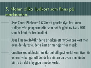 5. Nämn olika ljudkort som ﬁnns på
marknaden.
   Asus Xonar Phobeus: 1579kr ett ganska dyrt kort men
   troligen värt pengarna eftersom det är gjort av Asus ROG
   som är känt för bra kvalitet.
   Asus Essence:1670kr detta är också ett mycket bra kort men
   även det dyraste, detta kort är mer gjort för musik.
   Creative Soundblaster: 679kr det billigast kortet som även är
   externt vilket gör att det är lite sämre än ovan men ändå
   bättre än det inbyggda i moderkortet.
                             6
 