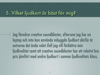 5. Vilket ljudkort är bäst för mig?



   Jag föredrar creative soundblaster, eftersom jag har en
   laptop och inte kan använda inbyggda ljudkort därför är
   extrerna det ända valet ifall jag vill förbättra min
   ljudkvalitet samt att creative soundblaster har ett relativt bra
   pris jämfört med andra ljudkort i samma ljudkvalitets klass.


                              7
 