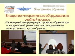 Внедрение интерактивного оборудования в
           учебный процесс
• Инженерный центр регулярно проводит обучения для
 преподавателей университета по использованию
 интерактивных средств обучения.
 