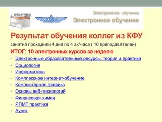 Результат обучения коллег из КФУ
занятия проходили 4 дня по 4 ак/часа ( 10 преподавателей)
ИТОГ: 10 электронных курсов за неделю
• Электронные образовательные ресурсы: теория и практика
• Социология
• Информатика
• Комплексное интернет-обучение
• Компьютерная графика
• Основы веб-технологий
• Финансовая химия
• ЯПМТ практика
• Аудит
 
