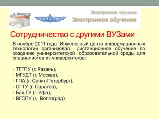 Сотрудничество с другими ВУЗами
В ноябре 2011 года Инженерный центр информационных
технологий организовал дистанционное обучение по
созданию университетской образовательной среды для
специалистов из университетов:

•   ТГГПУ (г. Казань),
•   МГУДТ (г. Москва),
•   ГПА (г. Санкт-Петербург),
•   СГТУ (г. Саратов),
•   БашГУ (г. Уфа),
•   ВГСПУ (г. Волгоград)
 