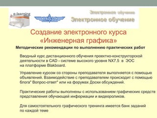 Создание электронного курса
        «Инженерная графика»
Методические рекомендации по выполнению практических работ

 Вводный курс дистанционного обучения проектно-конструкторской
 деятельности в САD - системе высокого уровня NX7.5 в ЭОС
 на платформе Blakboard.
 Управление курсом со стороны преподавателя выполняется с помощью
 объявлений. Взаимодействие с преподавателем происходит с помощью
 блога" Вопрос-ответ" или на форумах Доски обсуждений.

 Практические работы выполнены с использованием графических средств
 представления обучающей информации и видеороликов.

 Для самостоятельного графического тренинга имеется банк заданий
 по каждой теме
 