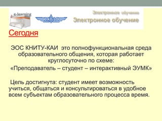 Сегодня
ЭОС КНИТУ-КАИ это полнофункциональная среда
  образовательного общения, которая работает
            круглосуточно по схеме:
«Преподаватель – студент – интерактивный ЭУМК»

 Цель достигнута: студент имеет возможность
учиться, общаться и консультироваться в удобное
всем субъектам образовательного процесса время.
 