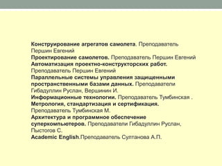 Конструирование агрегатов самолета. Преподаватель
Першин Евгений
Проектирование самолетов. Преподаватель Першин Евгений
Автоматизация проектно-конструкторских работ.
Преподаватель Першин Евгений
Параллельные системы управления защищенными
пространственными базами данных. Преподаватели
Гибадуллин Руслан, Вершинин И.
Информационные технологии. Преподаватель Тумбинская .
Метрология, стандартизация и сертификация.
Преподаватель Тумбинская М.
Архитектура и программное обеспечение
суперкомпьютеров. Преподаватели Гибадуллин Руслан,
Пыстогов С.
Academic English.Преподаватель Султанова А.П.
 