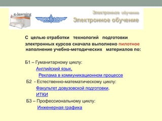 С целью отработки технологий подготовки
электронных курсов сначала выполнено пилотное
наполнение учебно-методических материалов по:

Б1 – Гуманитарному циклу:
     Английский язык,
      Реклама в коммуникационном процессе
Б2 - Естественно-математическому циклу:
     Факультет довузовской подготовки,
     ИТКИ
Б3 – Профессиональному циклу:
      Инженерная графика
 