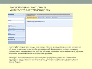 ВХОДНОЙ ЭКРАН УЧЕБНОГО СЕРВЕРА
 УНИВЕРСИТЕТСКОГО ТЕСТОВОГО ЦЕНТРА




eLearning Server предназначен для организации полного цикла дистанционного и смешанного
обучения: регистрации слушателей и преподавателей, формирования учебных программ,
учебных групп, проведения on-line и off-line обучения, хранения и анализа результатов обучения,
подготовки различных отчётов по результатам обучения.

Платформа используется сотнями организаций и предприятий, учебными заведениями,
структурами государственной власти в России и других странах (Казахстан, Украина, Чехия,
Алжир, Индия).
 