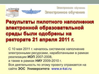 С 10 мая 2011 г. началось системное наполнение
электронными ресурсами, наработанными в рамках
реализации ИОП 2007-2008,
а также в рамках НИУ 2009-2010 г.
Вся деятельность по этому проекту отражается на
сайте ЭОС Университета www.e-kai.ru
 