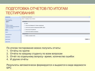 ПОДГОТОВКА ОТЧЕТОВ ПО ИТОГАМ
ТЕСТИРОВАНИЯ




По итогам тестирования можно получить отчеты:
1. Отчёты по группе
2. Отчёта по каждому студенту по всем вопросам
3. Отчёт по отдельному вопросу- время, количество ошибок
4. И другие отчёты

Результаты автоматически формируются и выдаются в виде ведомости
БРС
 