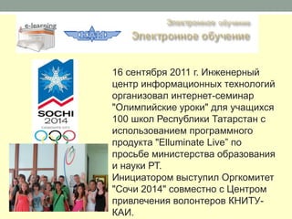 16 сентября 2011 г. Инженерный
центр информационных технологий
организовал интернет-семинар
"Олимпийские уроки" для учащихся
100 школ Республики Татарстан с
использованием программного
продукта "Elluminate Live” по
просьбе министерства образования
и науки РТ.
Инициатором выступил Оргкомитет
"Сочи 2014" совместно с Центром
привлечения волонтеров КНИТУ-
КАИ.
 