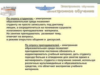 По опросу студентов – электронная
образовательная среда позволяет
студенту не просто записывать под диктовку
лекции, а сосредоточиться на понимании сущности
излагаемого преподавателем материала.
На занятии преподаватель развивает тему,
отвечает на вопросы,
в режиме открытого общения и дискуссий.

             По опросу преподавателей – электронная
             образовательная среда позволяет
             преподавателю постоянно обновлять и
             корректироватьть учебный материал, дать студенту
             гораздо больше в отведенное для занятие время и
             мотивировать студента к получению знаний, используя
             различные мультимедийные и образовательные
             средства, что облегчает восприятие учебного
             материала.
 