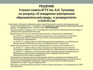 РЕШЕНИЕ
         Ученого совета КГТУ им. А.Н. Туполева
         по вопросу «О внедрении электронной
        образовательной среды в университете»
                               от 30 мая 2011 года
Заслушав и обсудив сообщение директора Инженерного центра информационных
  технологий Хамзина А.С. по вопросу «О внедрении электронной образовательной
  среды в университете», Ученый совет ПОСТАНОВИЛ:
• Признать работу Хамзина А.С. по внедрению электронной образовательной среды в
  университете удовлетворительной.
• Директорам институтов, деканам факультетов и заведующим кафедрами:
   • до 10.06.11 г. определить перечень дисциплин, где планируется с осеннего
     семестра 2011/2012 учебного года, начать использование технологий
     электронного образования;
   • до 30.06.11 г. предоставить учебно-методические материалы по заявленным
     дисциплинам в Инженерный центр информационных технологий.
• Директору Инженерного центра информационных технологий Хамзину А.С.:
   • до 30.06.11 г. предоставить смету расходов по обеспечению выполнения
     программы внедрения технологий электронного образования в университете;
   • до 30.08.11 г. обеспечить наполнение учебно-методическими материалами по
     заявленным дисциплинам университетского сервера электронной
     образовательной среды университета.
• Руководителю Администрации Программы развития университета Гурееву В.М.
  обеспечить финансирование Инженерного центра информационных технологий по
  выполнению программы внедрения технологий электронного образования в
  университете в 2011 году из средств НИУ.
• Контроль за исполнением решения Ученого Совета возложить на проректора по УМР
  Насырова И.К.
 