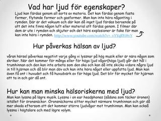 Vad har ljud för egenskaper?

Ljud kan färdas genom all sorts av materia. Det kan färdas genom fasta
former, flytande former och gasformer. Man kan inte höra någonting i
rymden. Där är det vakuum och där kan då inget ljud färdas beroende på
att det inte finns någon luft eller material att färdas genom. I filmer där
dem är ute i rymden och skjuter och det hörs explosioner är fake för man
kan inte höra i rymden. http://www.youtube.com/watch?v=_vYYqRVi8vY

Hur påverkas hälsan av ljud?
våran hörsel påverkas negativt varje gång vi lyssnar på hög musik eller är nära någon som
skriker. När det kommer för många eller för höga ljud vågor(höga ljud) går det hål i
trumhinnan och den kan inte arbeta som den ska och kan då inte skicka vidare några ljud
in till hjärnan och då blir man döv och kan inte höra något eller uppfatta ljud. Man kan
även få ont i huvudet och få huvudvärk av för höga ljud. Det blir för mycket för hjärnan
att ta in och gör då ont.

Hur kan man minska hälsoriskerna med ljud?

Man kan lyssna på lägre musik. Lyssna i on ear headphones (sådana som täcker öronen)
istället för öronsnäckor. Öronsnäckorna sitter mycket närmare trumhinnan och gör då
mer skada eftersom att det kommer större ljudvågor mot trumhinnan. Man kan också
lyssna i högtalare och med lägre volym.

 