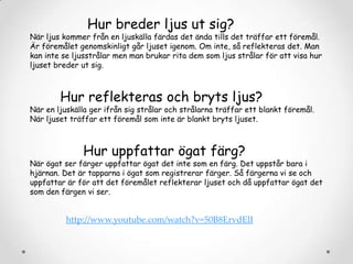 Hur breder ljus ut sig?

När ljus kommer från en ljuskälla färdas det ända tills det träffar ett föremål.
Är föremålet genomskinligt går ljuset igenom. Om inte, så reflekteras det. Man
kan inte se ljusstrålar men man brukar rita dem som ljus strålar för att visa hur
ljuset breder ut sig.

Hur reflekteras och bryts ljus?

När en ljuskälla ger ifrån sig strålar och strålarna träffar ett blankt föremål.
När ljuset träffar ett föremål som inte är blankt bryts ljuset.

Hur uppfattar ögat färg?

När ögat ser färger uppfattar ögat det inte som en färg. Det uppstår bara i
hjärnan. Det är tapparna i ögat som registrerar färger. Så färgerna vi se och
uppfattar är för att det föremålet reflekterar ljuset och då uppfattar ögat det
som den färgen vi ser.

http://www.youtube.com/watch?v=50B8ErvdElI

 
