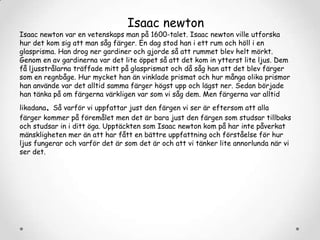Isaac newton

Isaac newton var en vetenskaps man på 1600-talet. Isaac newton ville utforska
hur det kom sig att man såg färger. En dag stod han i ett rum och höll i en
glasprisma. Han drog ner gardiner och gjorde så att rummet blev helt mörkt.
Genom en av gardinerna var det lite öppet så att det kom in ytterst lite ljus. Dem
få ljusstrålarna träffade mitt på glasprismat och då såg han att det blev färger
som en regnbåge. Hur mycket han än vinklade prismat och hur många olika prismor
han använde var det alltid samma färger högst upp och lägst ner. Sedan började
han tänka på om färgerna värkligen var som vi såg dem. Men färgerna var alltid

.

likadana Så varför vi uppfattar just den färgen vi ser är eftersom att alla
färger kommer på föremålet men det är bara just den färgen som studsar tillbaks
och studsar in i ditt öga. Upptäckten som Isaac newton kom på har inte påverkat
mänskligheten mer än att har fått en bättre uppfattning och förståelse för hur
ljus fungerar och varför det är som det är och att vi tänker lite annorlunda när vi
ser det.

 