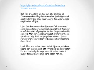 http://phet.colorado.edu/en/simulation/wa
ve-interference
Det här är en länk om hur det blir skillnad på
frekvensen(hur lång det är emellan ljud vågor) och
amplituden(höga eller låga toner). Den visar också
amplituden på ljus.
Ljus: Där kan man se hur ljuset reflekteras med
olika många lampor och olika hög amplitud. Man ser
också den olika våglängden mellan färger mellan lila
och röd. Man ser också hur ljuset stöter bort och
sprider ut sig. Med en spegel ser man att ljuset
reflekterar och studsar tillbaka och hur ingenting
åker förbi.
Ljud: Man kan se hur tonerna blir ljusare, mörkare,
högre och lägre genom att trycka på ’’add detector’’.
Du kan testa dig fram genom att se hur snabbt
ljudet färdas desto snabbare basen rör sig.

 